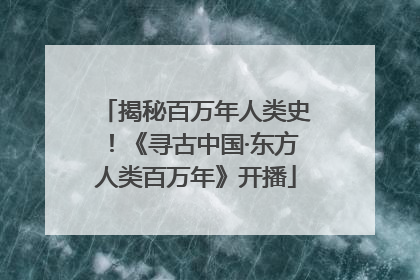 揭秘百万年人类史！《寻古中国·东方人类百万年》开播
