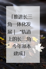 推进长三角一体化发展｜“轨道上的长三角”今年基本建成