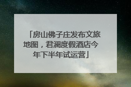 房山佛子庄发布文旅地图，君澜度假酒店今年下半年试运营