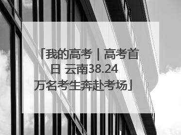 我的高考｜高考首日 云南38.24万名考生奔赴考场