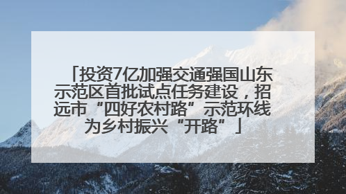 投资7亿加强交通强国山东示范区首批试点任务建设，招远市“四好农村路”示范环线为乡村振兴“开路”