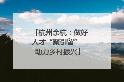 杭州余杭：做好人才“聚引留” 助力乡村振兴