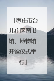 枣庄市台儿庄区图书馆、博物馆开馆仪式举行