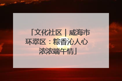 文化社区｜威海市环翠区：粽香沁人心 浓浓端午情