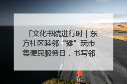 文化书院进行时｜东方社区睦邻“摊”玩市集便民服务日，书写邻里共生新篇章