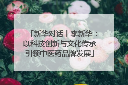 新华对话丨李新华：以科技创新与文化传承引领中医药品牌发展