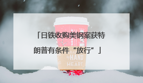 日铁收购美钢案获特朗普有条件“放行”
