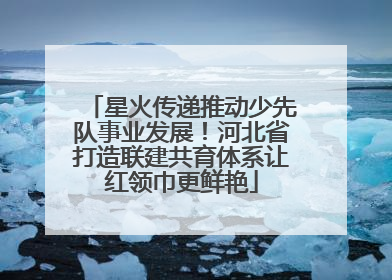 星火传递推动少先队事业发展！河北省打造联建共育体系让红领巾更鲜艳
