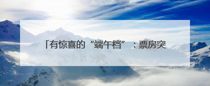 有惊喜的“端午档”：票房突破4亿元，开启暑期银幕盛宴