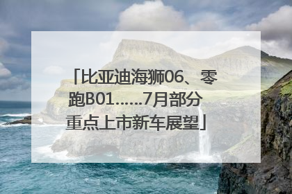 比亚迪海狮06、零跑B01……7月部分重点上市新车展望