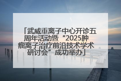 武威重离子中心开诊五周年活动暨“2025肿瘤离子治疗前沿技术学术研讨会”成功举办