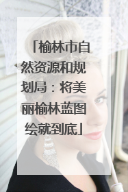 榆林市自然资源和规划局：将美丽榆林蓝图绘就到底