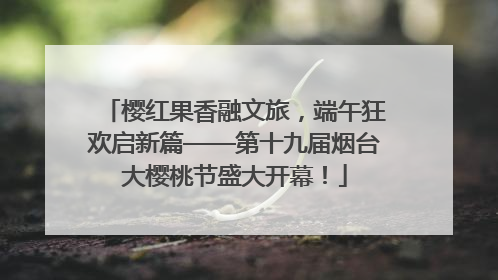 樱红果香融文旅，端午狂欢启新篇——第十九届烟台大樱桃节盛大开幕！
