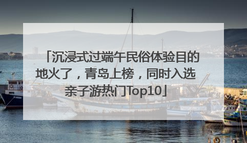 沉浸式过端午民俗体验目的地火了，青岛上榜，同时入选亲子游热门Top10