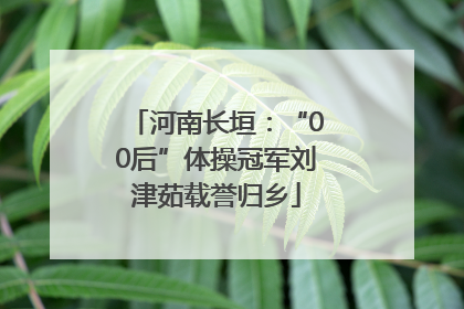 河南长垣：“00后”体操冠军刘津茹载誉归乡
