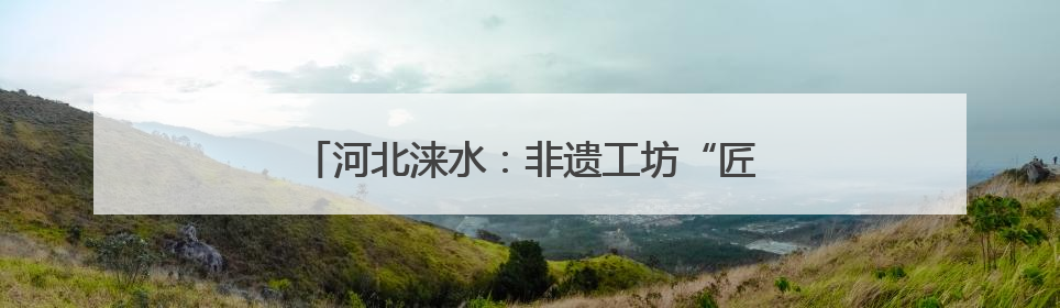 河北涞水：非遗工坊“匠心课” 青春接力育传人