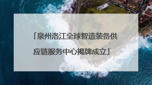泉州洛江全球智造装备供应链服务中心揭牌成立