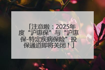 注意啦：2025年度“沪惠保”与“沪惠保-特定疾病保险”投保通道即将关闭！