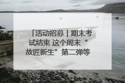 活动招募｜期末考试结束 这个周末“故匠新生”第二弹等着同学们来体验！