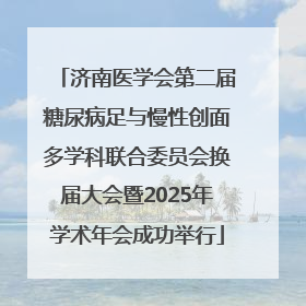 济南医学会第二届糖尿病足与慢性创面多学科联合委员会换届大会暨2025年学术年会成功举行