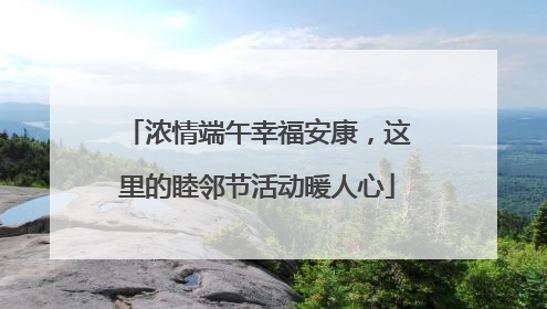 浓情端午幸福安康，这里的睦邻节活动暖人心