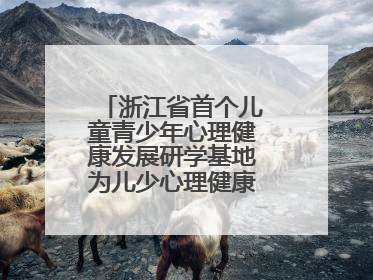 浙江省首个儿童青少年心理健康发展研学基地为儿少心理健康筑起“心盾”