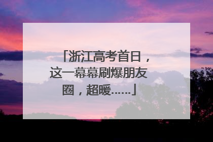 浙江高考首日，这一幕幕刷爆朋友圈，超暖……