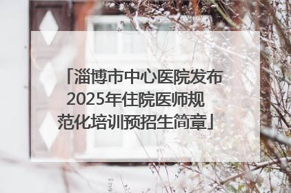 淄博市中心医院发布2025年住院医师规范化培训预招生简章