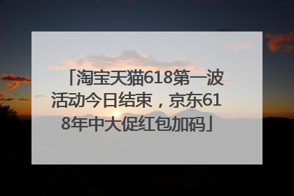 淘宝天猫618第一波活动今日结束，京东618年中大促红包加码