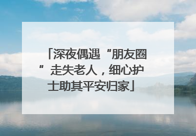 深夜偶遇“朋友圈”走失老人，细心护士助其平安归家
