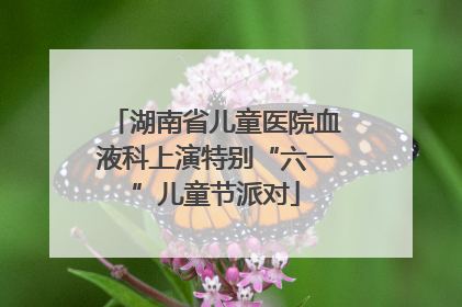 湖南省儿童医院血液科上演特别“六一”儿童节派对