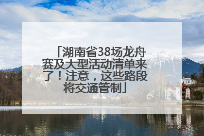 湖南省38场龙舟赛及大型活动清单来了！注意，这些路段将交通管制
