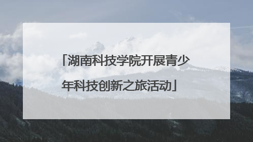 湖南科技学院开展青少年科技创新之旅活动