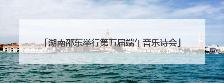 湖南邵东举行第五届端午音乐诗会