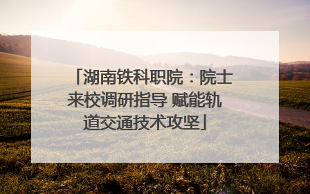 湖南铁科职院：院士来校调研指导 赋能轨道交通技术攻坚