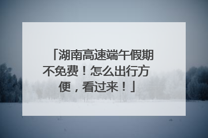 湖南高速端午假期不免费！怎么出行方便，看过来！