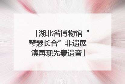 湖北省博物馆“琴瑟长合”非遗展演再现先秦遗音