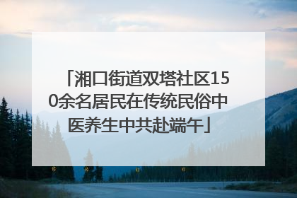 湘口街道双塔社区150余名居民在传统民俗中医养生中共赴端午