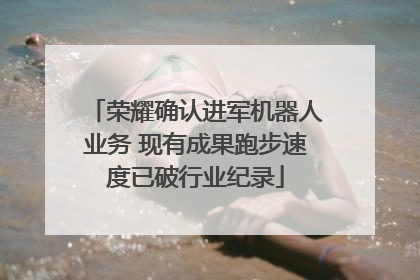 荣耀确认进军机器人业务 现有成果跑步速度已破行业纪录