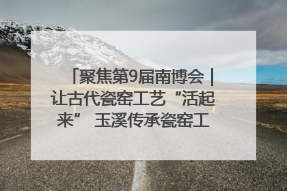 聚焦第9届南博会｜让古代瓷窑工艺“活起来” 玉溪传承瓷窑工艺将出展南博会