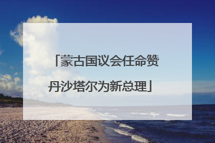 蒙古国议会任命赞丹沙塔尔为新总理