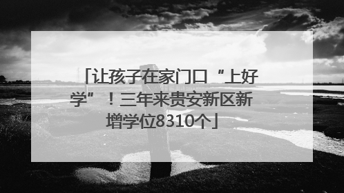让孩子在家门口“上好学”！三年来贵安新区新增学位8310个