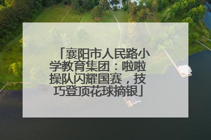 襄阳市人民路小学教育集团：啦啦操队闪耀国赛，技巧登顶花球摘银