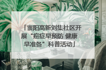 襄阳高新刘集社区开展“癌症早预防 健康早准备”科普活动