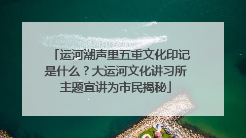 运河潮声里五重文化印记是什么？大运河文化讲习所主题宣讲为市民揭秘