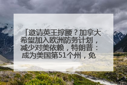 邀请英王撑腰？加拿大希望加入欧洲防务计划，减少对美依赖，特朗普：成为美国第51个州，免费用“金穹”