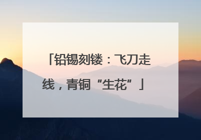 铅锡刻镂：飞刀走线，青铜“生花”