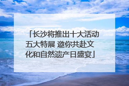 长沙将推出十大活动五大特展 邀你共赴文化和自然遗产日盛宴