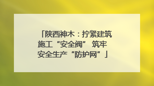 陕西神木：拧紧建筑施工“安全阀” 筑牢安全生产“防护网”