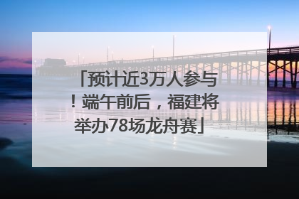 预计近3万人参与！端午前后，福建将举办78场龙舟赛